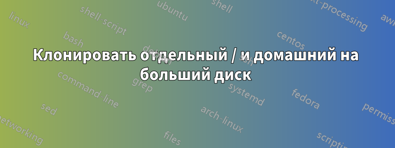 Клонировать отдельный / и домашний на больший диск