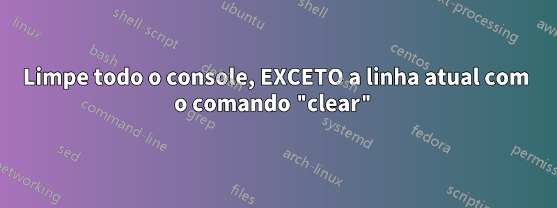 Limpe todo o console, EXCETO a linha atual com o comando "clear"