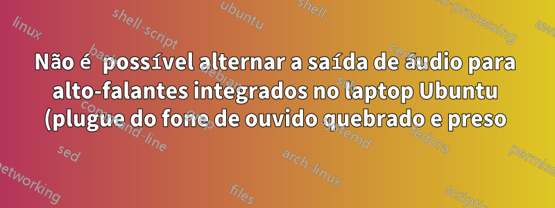 Não é possível alternar a saída de áudio para alto-falantes integrados no laptop Ubuntu (plugue do fone de ouvido quebrado e preso)