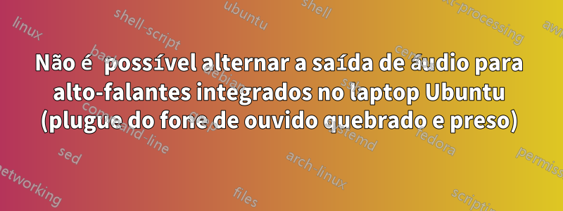 Não é possível alternar a saída de áudio para alto-falantes integrados no laptop Ubuntu (plugue do fone de ouvido quebrado e preso)