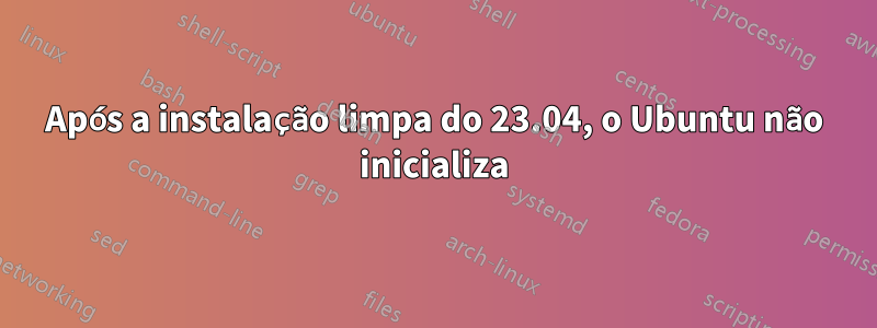 Após a instalação limpa do 23.04, o Ubuntu não inicializa