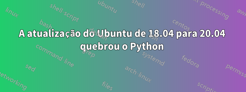 A atualização do Ubuntu de 18.04 para 20.04 quebrou o Python