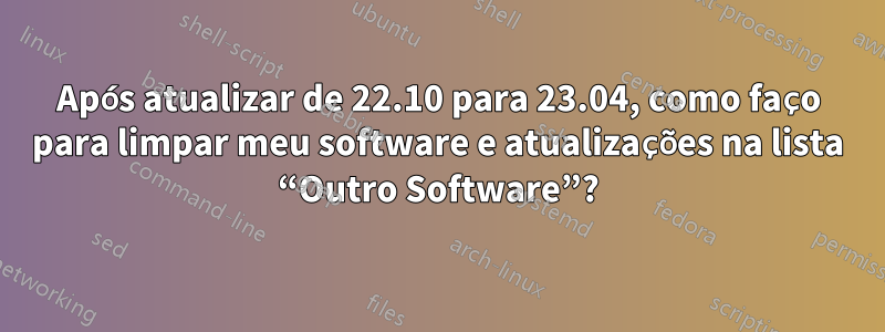 Após atualizar de 22.10 para 23.04, como faço para limpar meu software e atualizações na lista “Outro Software”?