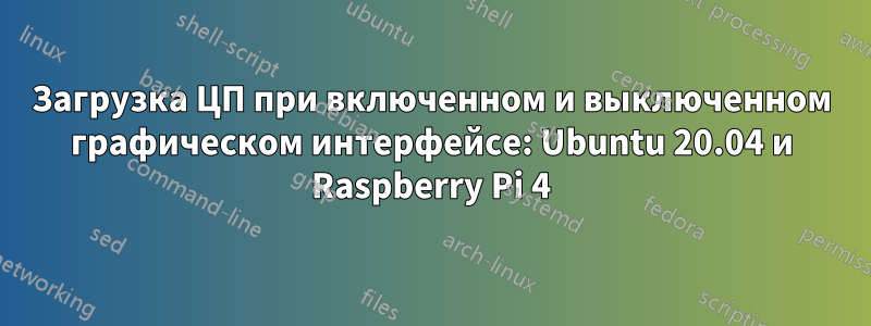 Загрузка ЦП при включенном и выключенном графическом интерфейсе: Ubuntu 20.04 и Raspberry Pi 4