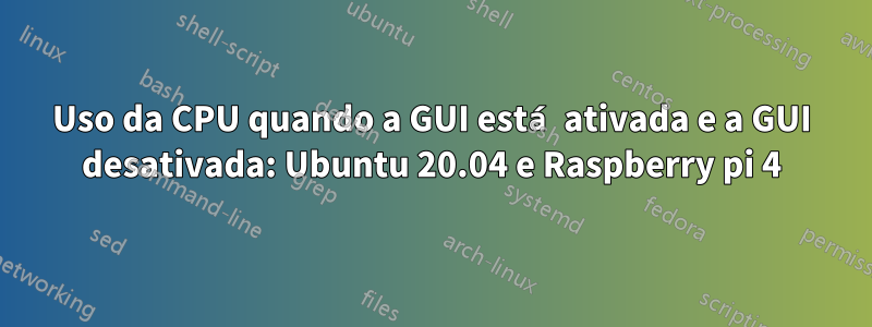 Uso da CPU quando a GUI está ativada e a GUI desativada: Ubuntu 20.04 e Raspberry pi 4