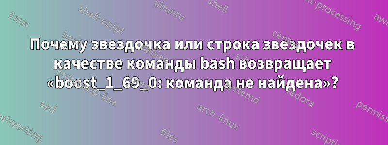 Почему звездочка или строка звездочек в качестве команды bash возвращает «boost_1_69_0: команда не найдена»?