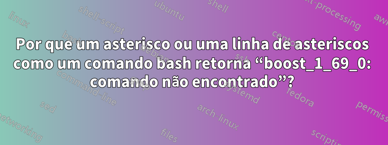 Por que um asterisco ou uma linha de asteriscos como um comando bash retorna “boost_1_69_0: comando não encontrado”?