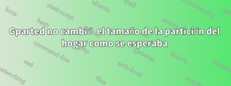 Gparted no cambió el tamaño de la partición del hogar como se esperaba