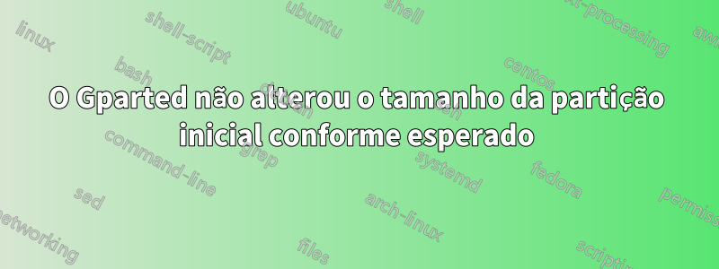 O Gparted não alterou o tamanho da partição inicial conforme esperado