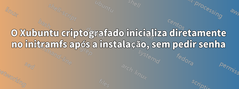 O Xubuntu criptografado inicializa diretamente no initramfs após a instalação, sem pedir senha