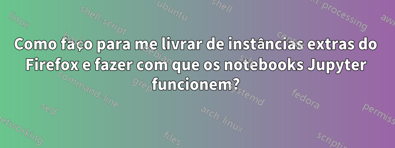 Como faço para me livrar de instâncias extras do Firefox e fazer com que os notebooks Jupyter funcionem?