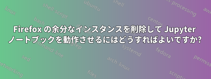 Firefox の余分なインスタンスを削除して Jupyter ノートブックを動作させるにはどうすればよいですか?