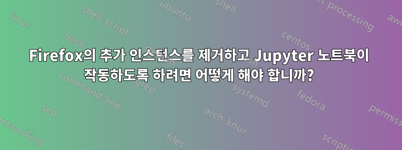 Firefox의 추가 인스턴스를 제거하고 Jupyter 노트북이 작동하도록 하려면 어떻게 해야 합니까?