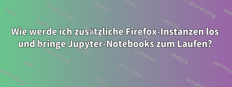 Wie werde ich zusätzliche Firefox-Instanzen los und bringe Jupyter-Notebooks zum Laufen?