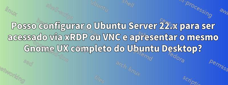 Posso configurar o Ubuntu Server 22.x para ser acessado via xRDP ou VNC e apresentar o mesmo Gnome UX completo do Ubuntu Desktop?