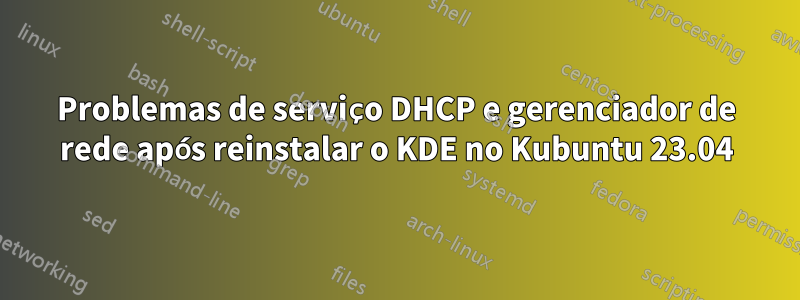 Problemas de serviço DHCP e gerenciador de rede após reinstalar o KDE no Kubuntu 23.04