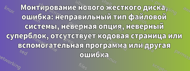 Монтирование нового жесткого диска, ошибка: неправильный тип файловой системы, неверная опция, неверный суперблок, отсутствует кодовая страница или вспомогательная программа или другая ошибка