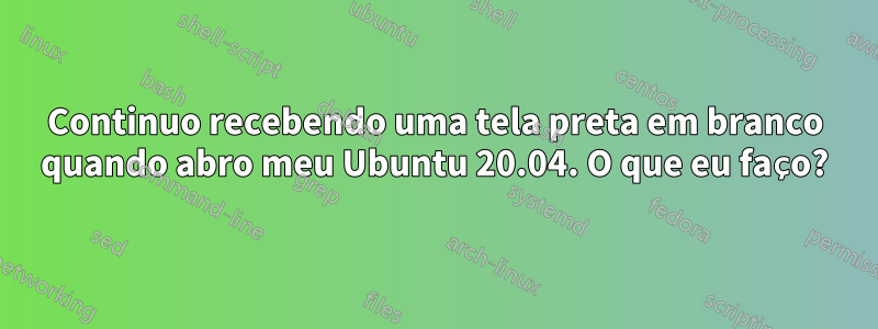 Continuo recebendo uma tela preta em branco quando abro meu Ubuntu 20.04. O que eu faço?