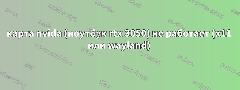 карта nvida (ноутбук rtx 3050) не работает (x11 или wayland)