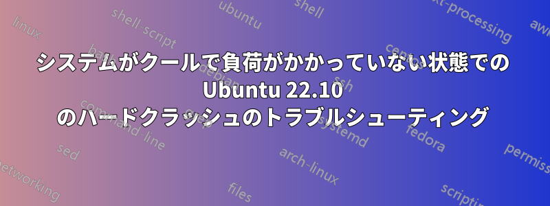 システムがクールで負荷がかかっていない状態での Ubuntu 22.10 のハードクラッシュのトラブルシューティング