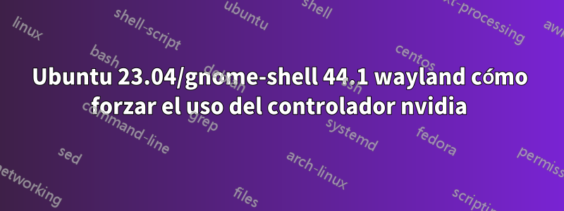 Ubuntu 23.04/gnome-shell 44.1 wayland cómo forzar el uso del controlador nvidia