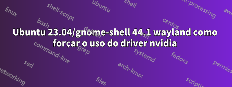 Ubuntu 23.04/gnome-shell 44.1 wayland como forçar o uso do driver nvidia