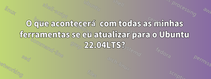 O que acontecerá com todas as minhas ferramentas se eu atualizar para o Ubuntu 22.04LTS?