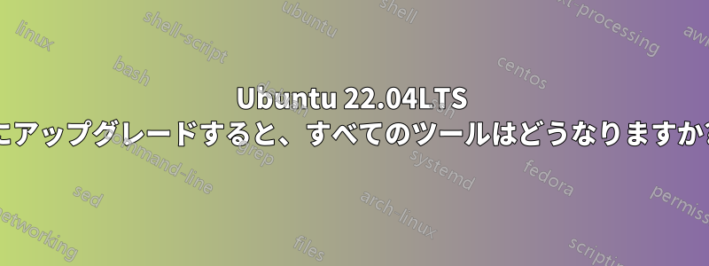 Ubuntu 22.04LTS にアップグレードすると、すべてのツールはどうなりますか?