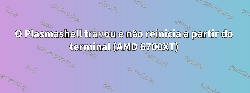 O Plasmashell travou e não reinicia a partir do terminal (AMD 6700XT)