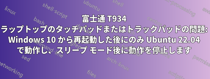 富士通 T934 ラップトップのタッチパッドまたはトラックパッドの問題: Windows 10 から再起動した後にのみ Ubuntu 22.04 で動作し、スリープ モード後に動作を停止します