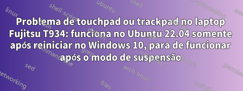 Problema de touchpad ou trackpad no laptop Fujitsu T934: funciona no Ubuntu 22.04 somente após reiniciar no Windows 10, para de funcionar após o modo de suspensão