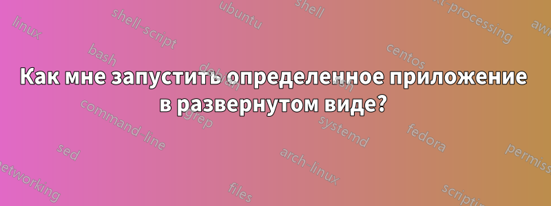 Как мне запустить определенное приложение в развернутом виде?