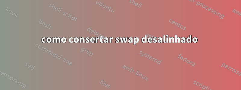 como consertar swap desalinhado