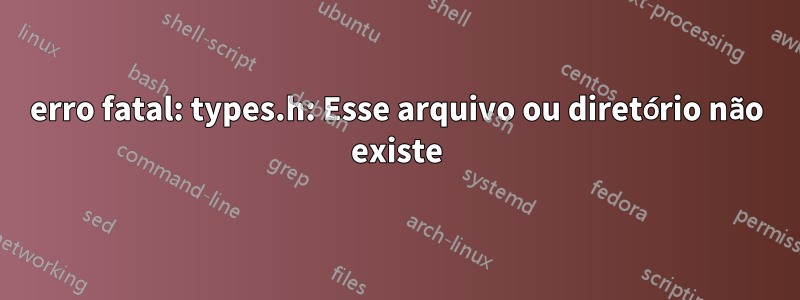 erro fatal: types.h: Esse arquivo ou diretório não existe