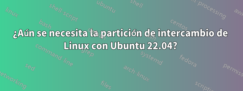 ¿Aún se necesita la partición de intercambio de Linux con Ubuntu 22.04?