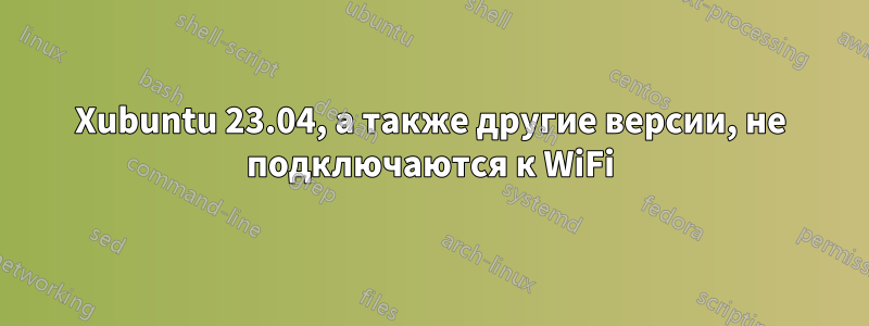 Xubuntu 23.04, а также другие версии, не подключаются к WiFi