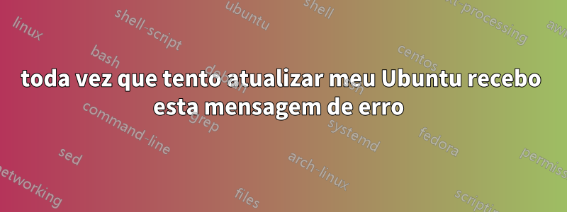 toda vez que tento atualizar meu Ubuntu recebo esta mensagem de erro 