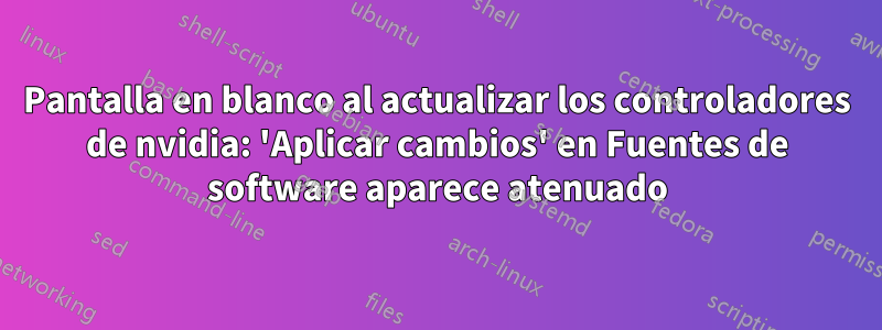 Pantalla en blanco al actualizar los controladores de nvidia: 'Aplicar cambios' en Fuentes de software aparece atenuado