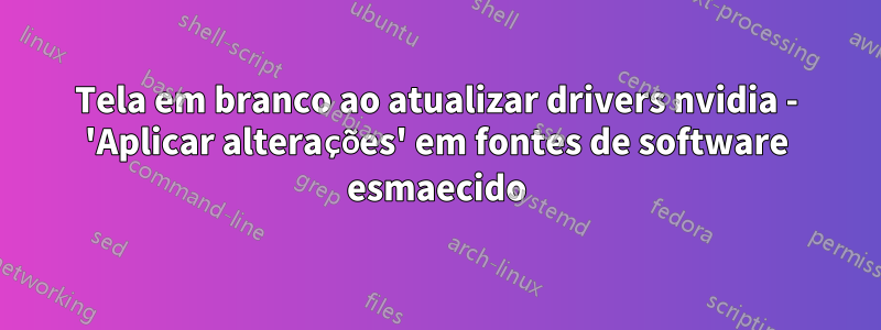 Tela em branco ao atualizar drivers nvidia - 'Aplicar alterações' em fontes de software esmaecido