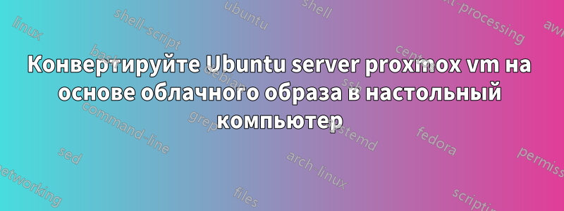 Конвертируйте Ubuntu server proxmox vm на основе облачного образа в настольный компьютер