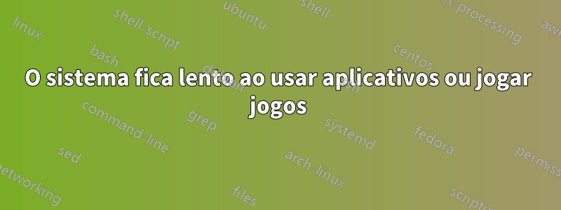 O sistema fica lento ao usar aplicativos ou jogar jogos