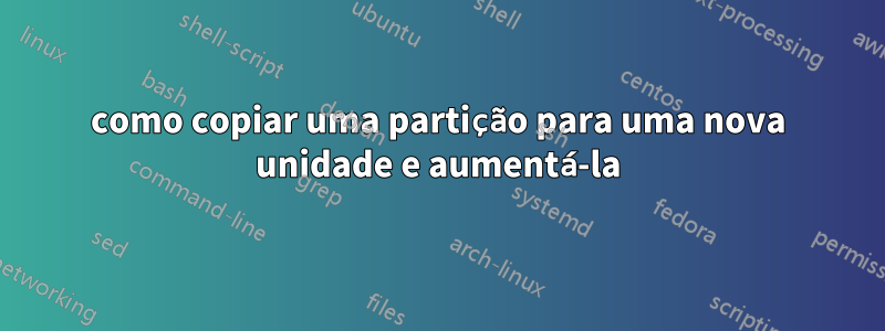 como copiar uma partição para uma nova unidade e aumentá-la