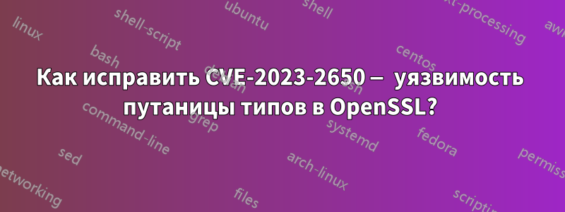 Как исправить CVE-2023-2650 — уязвимость путаницы типов в OpenSSL?