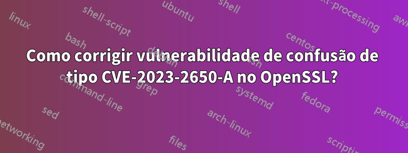 Como corrigir vulnerabilidade de confusão de tipo CVE-2023-2650-A no OpenSSL?