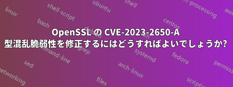 OpenSSL の CVE-2023-2650-A 型混乱脆弱性を修正するにはどうすればよいでしょうか?