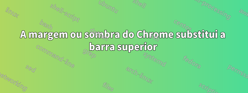 A margem ou sombra do Chrome substitui a barra superior