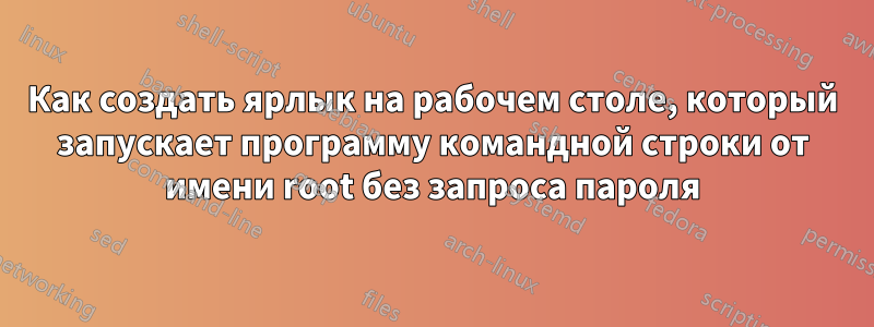 Как создать ярлык на рабочем столе, который запускает программу командной строки от имени root без запроса пароля