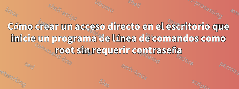 Cómo crear un acceso directo en el escritorio que inicie un programa de línea de comandos como root sin requerir contraseña