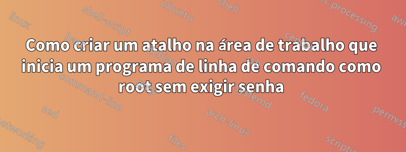 Como criar um atalho na área de trabalho que inicia um programa de linha de comando como root sem exigir senha