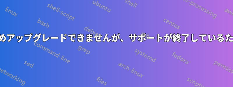 アップデートのためアップグレードできませんが、サポートが終了しているため更新できません